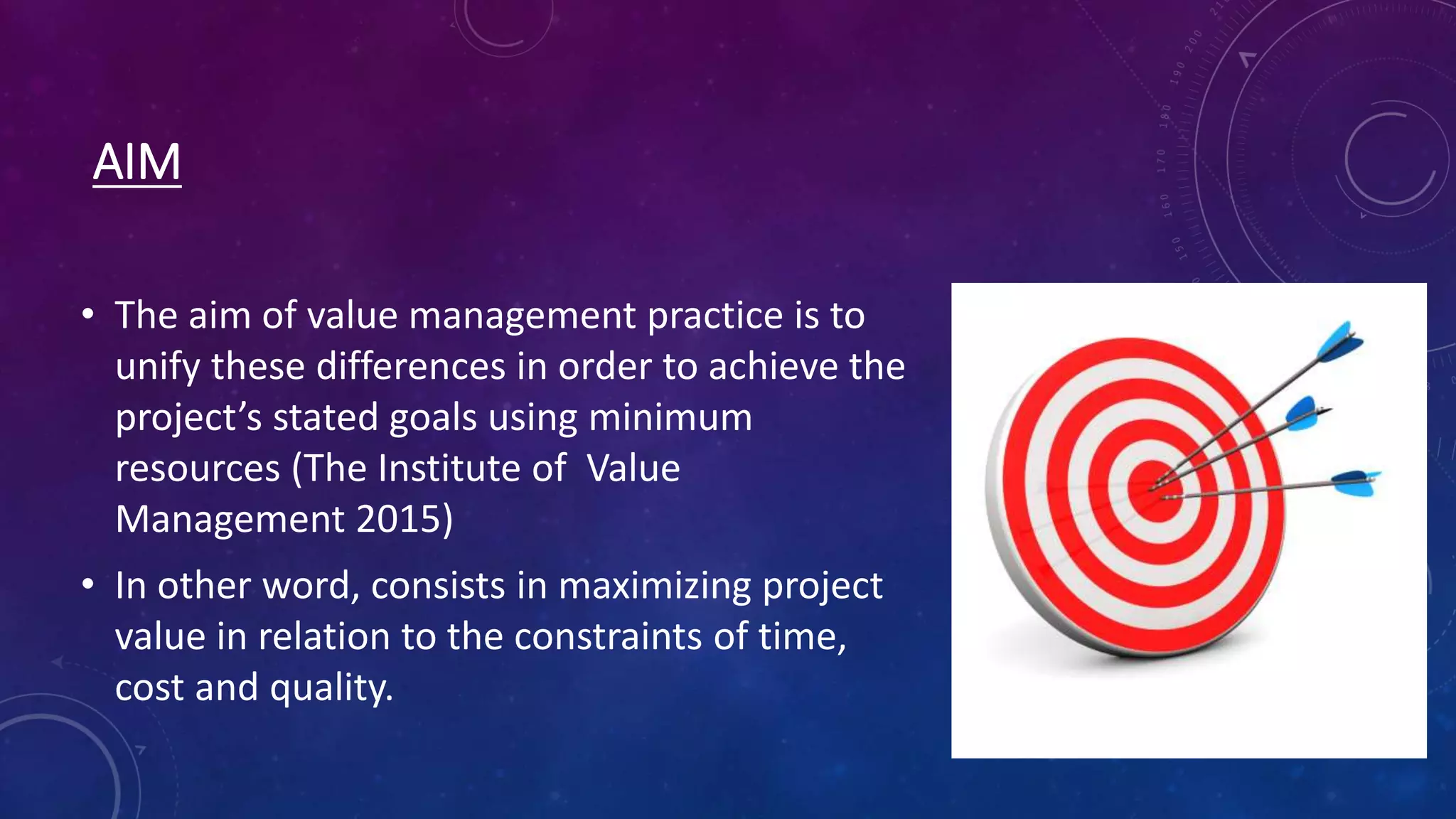 AIM
• The aim of value management practice is to
unify these differences in order to achieve the
project’s stated goals using minimum
resources (The Institute of Value
Management 2015)
• In other word, consists in maximizing project
value in relation to the constraints of time,
cost and quality.
 