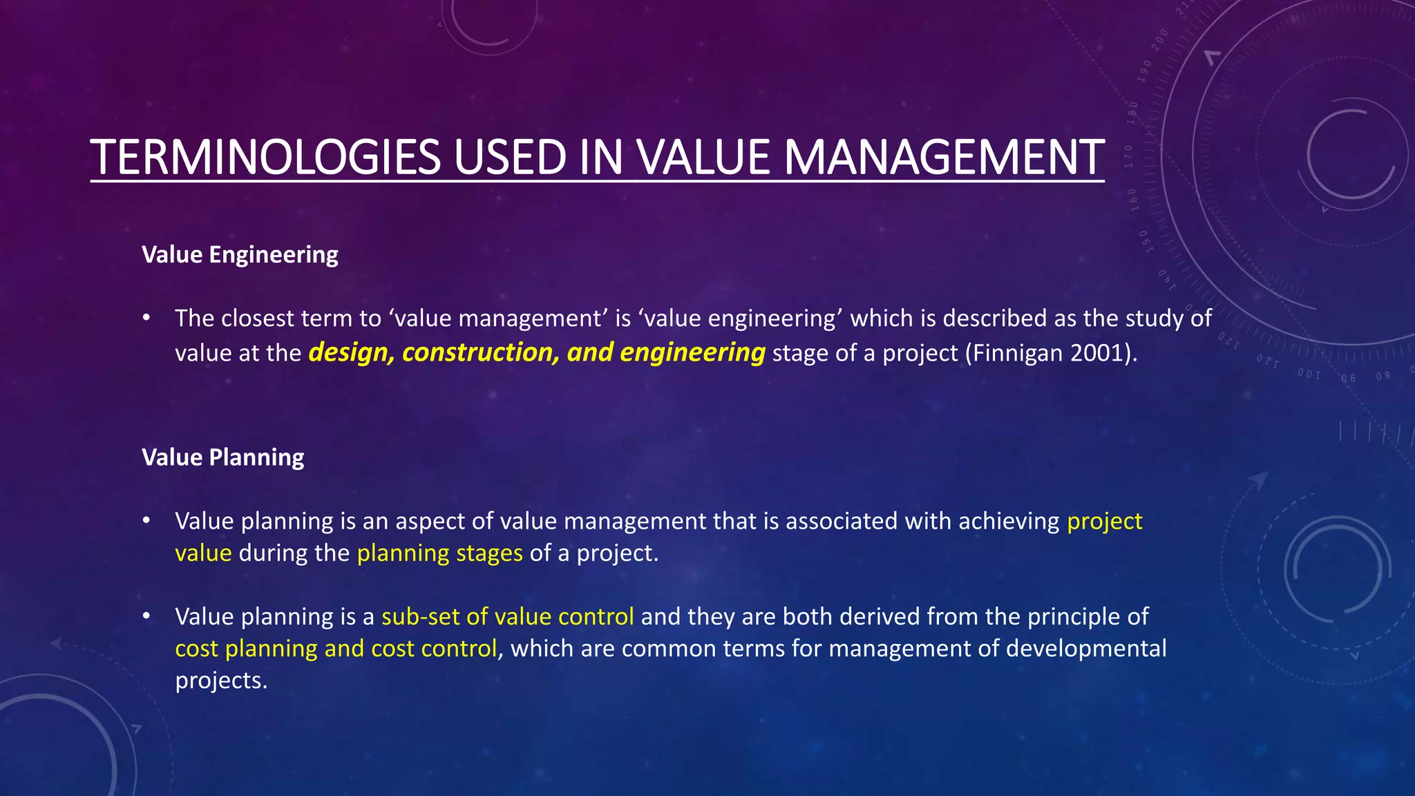 TERMINOLOGIES USED IN VALUE MANAGEMENT
Value Engineering
• The closest term to ‘value management’ is ‘value engineering’ which is described as the study of
value at the design, construction, and engineering stage of a project (Finnigan 2001).
Value Planning
• Value planning is an aspect of value management that is associated with achieving project
value during the planning stages of a project.
• Value planning is a sub-set of value control and they are both derived from the principle of
cost planning and cost control, which are common terms for management of developmental
projects.
 