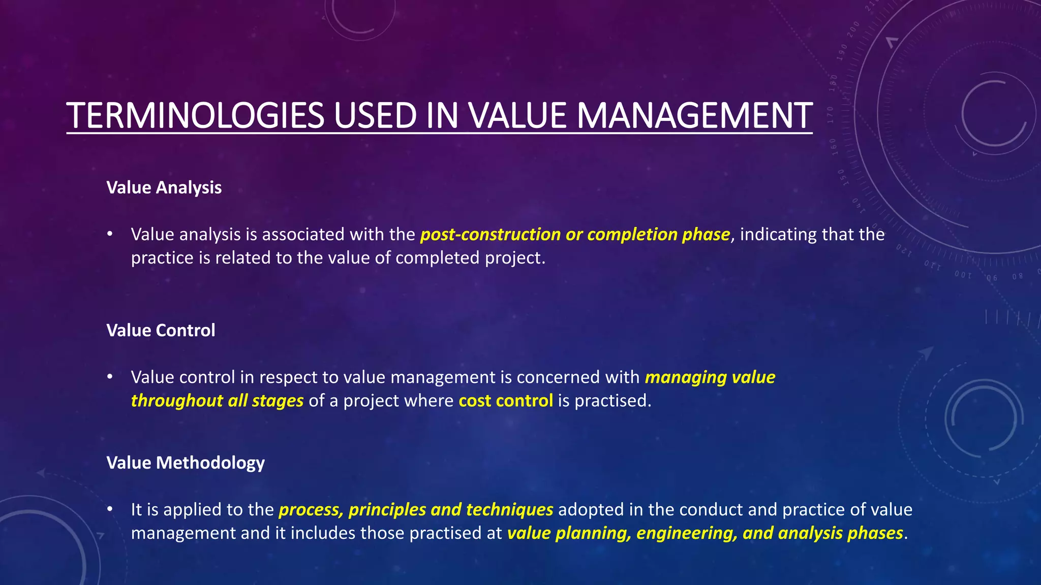 TERMINOLOGIES USED IN VALUE MANAGEMENT
Value Analysis
• Value analysis is associated with the post-construction or completion phase, indicating that the
practice is related to the value of completed project.
Value Control
• Value control in respect to value management is concerned with managing value
throughout all stages of a project where cost control is practised.
Value Methodology
• It is applied to the process, principles and techniques adopted in the conduct and practice of value
management and it includes those practised at value planning, engineering, and analysis phases.
 
