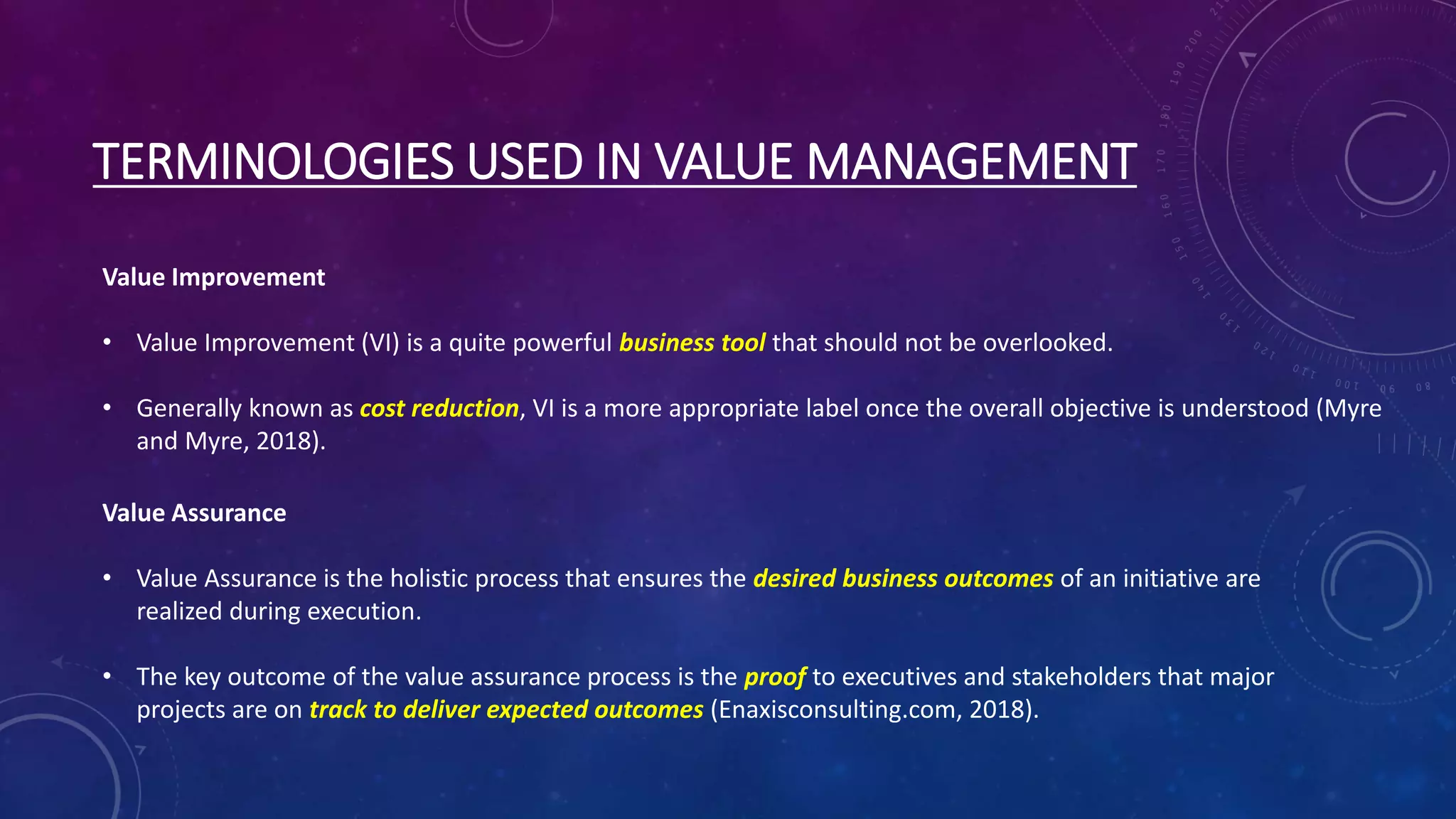 TERMINOLOGIES USED IN VALUE MANAGEMENT
Value Improvement
• Value Improvement (VI) is a quite powerful business tool that should not be overlooked.
• Generally known as cost reduction, VI is a more appropriate label once the overall objective is understood (Myre
and Myre, 2018).
Value Assurance
• Value Assurance is the holistic process that ensures the desired business outcomes of an initiative are
realized during execution.
• The key outcome of the value assurance process is the proof to executives and stakeholders that major
projects are on track to deliver expected outcomes (Enaxisconsulting.com, 2018).
 