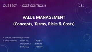 QUS 5207 - COST CONTROL II 1S1
VALUE MANAGEMENT
(Concepts, Terms, Risks & Costs)
• Lecturer: Ms Noorhidayah Sunarti
• Group Members: Tan Sze Jing - I15008573
Cheng Jia Chun - 15008765
Lee Hui May - I14005507
 