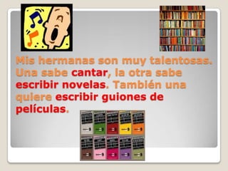 Mis hermanas son muy talentosas.
Una sabe cantar, la otra sabe
escribir novelas. También una
quiere escribir guiones de
películas.
 