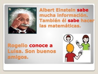 Albert Einstein sabe
mucha información.
También él sabe hacer
las matemáticas.
Rogelio conoce a
Luisa. Son buenos
amigos.
 