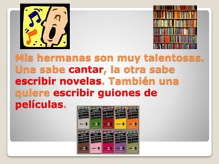Mis hermanas son muy talentosas.
Una sabe cantar, la otra sabe
escribir novelas. También una
quiere escribir guiones de
películas.
 