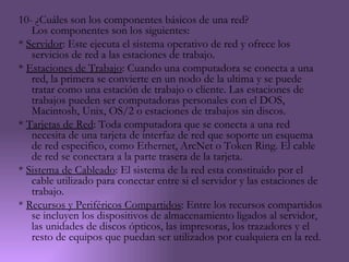 10- ¿Cuáles son los componentes básicos de una red?
   Los componentes son los siguientes:
* Servidor: Este ejecuta el sistema operativo de red y ofrece los
   servicios de red a las estaciones de trabajo.
* Estaciones de Trabajo: Cuando una computadora se conecta a una
   red, la primera se convierte en un nodo de la ultima y se puede
   tratar como una estación de trabajo o cliente. Las estaciones de
   trabajos pueden ser computadoras personales con el DOS,
   Macintosh, Unix, OS/2 o estaciones de trabajos sin discos.
* Tarjetas de Red: Toda computadora que se conecta a una red
   necesita de una tarjeta de interfaz de red que soporte un esquema
   de red especifico, como Ethernet, ArcNet o Token Ring. El cable
   de red se conectara a la parte trasera de la tarjeta.
* Sistema de Cableado: El sistema de la red esta constituido por el
   cable utilizado para conectar entre si el servidor y las estaciones de
   trabajo.
* Recursos y Periféricos Compartidos: Entre los recursos compartidos
   se incluyen los dispositivos de almacenamiento ligados al servidor,
   las unidades de discos ópticos, las impresoras, los trazadores y el
   resto de equipos que puedan ser utilizados por cualquiera en la red.
 