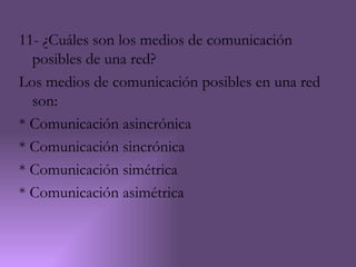 11- ¿Cuáles son los medios de comunicación
  posibles de una red?
Los medios de comunicación posibles en una red
  son:
* Comunicación asincrónica
* Comunicación sincrónica
* Comunicación simétrica
* Comunicación asimétrica
 