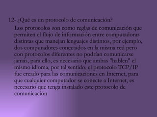 12- ¿Qué es un protocolo de comunicación?
  Los protocolos son como reglas de comunicación que
  permiten el flujo de información entre computadoras
  distintas que manejan lenguajes distintos, por ejemplo,
  dos computadores conectados en la misma red pero
  con protocolos diferentes no podrían comunicarse
  jamás, para ello, es necesario que ambas "hablen" el
  mismo idioma, por tal sentido, el protocolo TCP/IP
  fue creado para las comunicaciones en Internet, para
  que cualquier computador se conecte a Internet, es
  necesario que tenga instalado este protocolo de
  comunicación
 