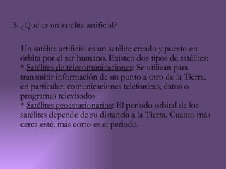3- ¿Qué es un satélite artificial?

  Un satélite artificial es un satélite creado y puesto en
  órbita por el ser humano. Existen dos tipos de satélites:
  * Satélites de telecomunicaciones: Se utilizan para
  transmitir información de un punto a otro de la Tierra,
  en particular, comunicaciones telefónicas, datos o
  programas televisados
  * Satélites geoestacionarios: El periodo orbital de los
  satélites depende de su distancia a la Tierra. Cuanto más
  cerca esté, más corto es el periodo.
 