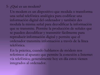 5- ¿Qué es un modem?
   Un modem es un dispositivo que modula o transforma
   una señal telefónica analógica para codificar una
   información digital del ordenador y también des
   modula la misma señal para decodificar la información
   que se transmite. Permite la producción de señales que
   se pueden decodificar y transmitir fácilmente para
   reproducir información digital y permite que el
   ordenador transmita información a través de la línea
   telefónica.
   En la práctica, cuando hablamos de módem nos
   referimos al aparato que permite la conexión a Internet
   vía telefónica; generalmente hoy en día estos vienen
   integrados al ordenador.
 