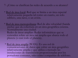 7- ¿Cómo se clasifican las redes de acuerdo a su alcance?

* Red de área local: Red que se limita a un área especial
   relativamente pequeña tal como un cuarto, un solo
   edificio, una nave, o un avión.

* Red de área metropolitana: Red de alta velocidad (banda
   ancha) que da cobertura en un área geográfica extensa.
   Normalmente una ciudad.
   Redes de áreas amplias: Redes informáticas que se
   extienden sobre un área tan amplia que abarca todo el
   planeta (o casi todo el planeta).

* Red de área amplia (WAN): Es una red de
  comunicaciones de datos que cubre un área geográfica
  relativamente amplia y que utiliza a menudo las
  instalaciones de transmisión proporcionadas por los
  portadores comunes, tales como compañías de teléfono.
 