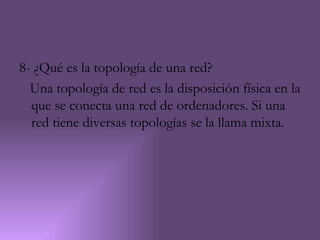 8- ¿Qué es la topología de una red?
  Una topología de red es la disposición física en la
  que se conecta una red de ordenadores. Si una
  red tiene diversas topologías se la llama mixta.
 