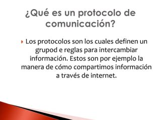 Los protocolos son los cuales definen un
grupod e reglas para intercambiar
información. Estos son por ejemplo la
manera de cómo compartimos información
a través de internet.
 