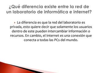  La diferencia es que la red del laboratorio es
privada, esto quiere decir que solamente los usuarios
dentro de este pueden intercambiar información o
recursos. En cambio, el Internet es una conexión que
conecta a todas las PCs del mundo.
 