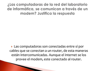  Las computadoras son conectadas entre sí por
cables que se conectan a un router, de esta maneras
están intercomunicadas. Aunque el internet se los
provee el modem, este conectado al router.
 