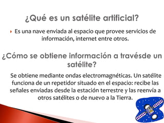  Es una nave enviada al espacio que provee servicios de
información, internet entre otros.
Se obtiene mediante ondas electromagnéticas. Un satélite
funciona de un repetidor situado en el espacio: recibe las
señales enviadas desde la estación terrestre y las reenvía a
otros satélites o de nuevo a la Tierra.
 