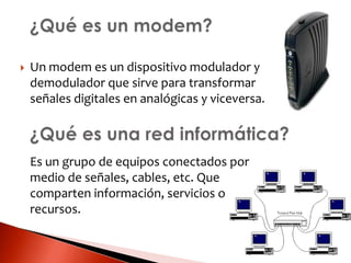  Un modem es un dispositivo modulador y
demodulador que sirve para transformar
señales digitales en analógicas y viceversa.
Es un grupo de equipos conectados por
medio de señales, cables, etc. Que
comparten información, servicios o
recursos.
 