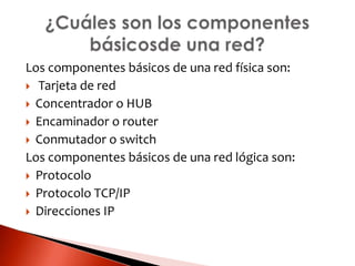 Los componentes básicos de una red física son:
 Tarjeta de red
 Concentrador o HUB
 Encaminador o router
 Conmutador o switch
Los componentes básicos de una red lógica son:
 Protocolo
 Protocolo TCP/IP
 Direcciones IP
 