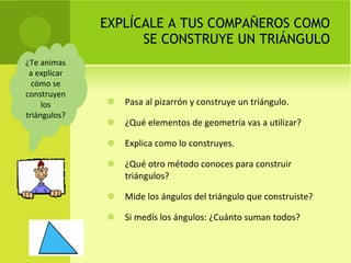 EXPLÍCALE A TUS COMPAÑEROS COMO SE CONSTRUYE UN TRIÁNGULO Pasa al pizarrón y construye un triángulo. ¿Qué elementos de geometría vas a utilizar? Explica como lo construyes. ¿Qué otro método conoces para construir triángulos? Mide los ángulos del triángulo que construiste? Si medís los ángulos: ¿Cuánto suman todos? ¿Te animas a explicar cómo se construyen los triángulos? 
