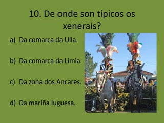 10. De onde son típicos os
              xenerais?
a) Da comarca da Ulla.

b) Da comarca da Limia.

c) Da zona dos Ancares.

d) Da mariña luguesa.
 