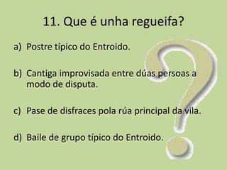 11. Que é unha regueifa?
a) Postre típico do Entroido.

b) Cantiga improvisada entre dúas persoas a
   modo de disputa.

c) Pase de disfraces pola rúa principal da vila.

d) Baile de grupo típico do Entroido.
 