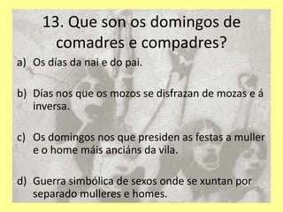 13. Que son os domingos de
       comadres e compadres?
a) Os días da nai e do pai.

b) Días nos que os mozos se disfrazan de mozas e á
   inversa.

c) Os domingos nos que presiden as festas a muller
   e o home máis anciáns da vila.

d) Guerra simbólica de sexos onde se xuntan por
   separado mulleres e homes.
 