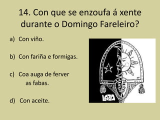 14. Con que se enzoufa á xente
   durante o Domingo Fareleiro?
a) Con viño.

b) Con fariña e formigas.

c) Coa auga de ferver
     as fabas.

d) Con aceite.
 