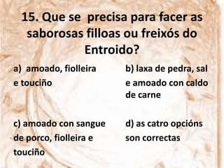 15. Que se precisa para facer as
  saborosas filloas ou freixós do
            Entroido?
a) amoado, fiolleira    b) laxa de pedra, sal
e touciño               e amoado con caldo
                        de carne

c) amoado con sangue    d) as catro opcións
de porco, fiolleira e   son correctas
touciño
 