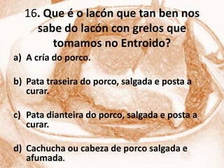 16. Que é o lacón que tan ben nos
    sabe do lacón con grelos que
       tomamos no Entroido?
a) A cría do porco.

b) Pata traseira do porco, salgada e posta a
   curar.

c) Pata dianteira do porco, salgada e posta a
   curar.

d) Cachucha ou cabeza de porco salgada e
   afumada.
 