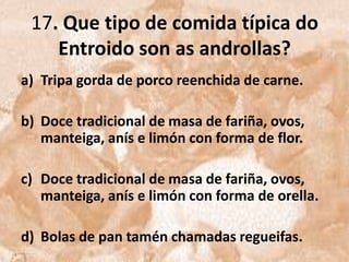 17. Que tipo de comida típica do
    Entroido son as androllas?
a) Tripa gorda de porco reenchida de carne.

b) Doce tradicional de masa de fariña, ovos,
   manteiga, anís e limón con forma de flor.

c) Doce tradicional de masa de fariña, ovos,
   manteiga, anís e limón con forma de orella.

d) Bolas de pan tamén chamadas regueifas.
 