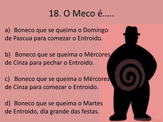 18. O Meco é…..
a) Boneco que se queima o Domingo
de Pascua para comezar o Entroido.

b) Boneco que se queima o Mércores
de Cinza para pechar o Entroido.

c) Boneco que se queima o Mércores
de Cinza para comezar o Entroido.

d) Boneco que se queima o Martes
de Entroido, día grande das festas.
 