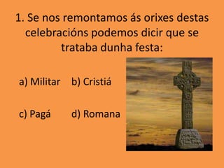 1. Se nos remontamos ás orixes destas
  celebracións podemos dicir que se
         trataba dunha festa:

a) Militar b) Cristiá

c) Pagá    d) Romana
 