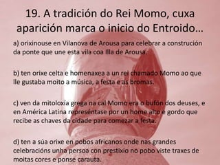 19. A tradición do Rei Momo, cuxa
 aparición marca o inicio do Entroido…
a) orixinouse en Vilanova de Arousa para celebrar a construción
da ponte que une esta vila coa Illa de Arousa.

b) ten orixe celta e homenaxea a un rei chamado Momo ao que
lle gustaba moito a música, a festa e as bromas.

c) ven da mitoloxía grega na cal Momo era o bufón dos deuses, e
en América Latina represéntase por un home alto e gordo que
recibe as chaves da cidade para comezar a festa.

d) ten a súa orixe en pobos africanos onde nas grandes
celebracións unha persoa con prestixio no pobo viste traxes de
moitas cores e ponse carauta.
 