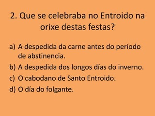 2. Que se celebraba no Entroido na
        orixe destas festas?

a) A despedida da carne antes do período
   de abstinencia.
b) A despedida dos longos días do inverno.
c) O cabodano de Santo Entroido.
d) O día do folgante.
 