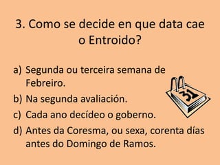 3. Como se decide en que data cae
           o Entroido?

a) Segunda ou terceira semana de
   Febreiro.
b) Na segunda avaliación.
c) Cada ano decídeo o goberno.
d) Antes da Coresma, ou sexa, corenta días
   antes do Domingo de Ramos.
 