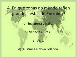 4. En que zonas do mundo teñen
   grandes festas de Entroido?

        a) Inglaterra e Italia.

         b) Venecia e Brasil.

               c) Asia.

     d) Australia e Nova Zelanda.
 