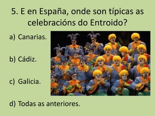 5. E en España, onde son típicas as
     celebracións do Entroido?
a) Canarias.

b) Cádiz.

c) Galicia.

d) Todas as anteriores.
 
