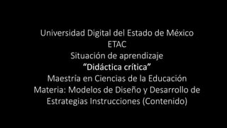 Universidad Digital del Estado de México 
ETAC 
Situación de aprendizaje 
“Didáctica crítica” 
Maestría en Ciencias de la Educación 
Materia: Modelos de Diseño y Desarrollo de 
Estrategias Instrucciones (Contenido) 
 