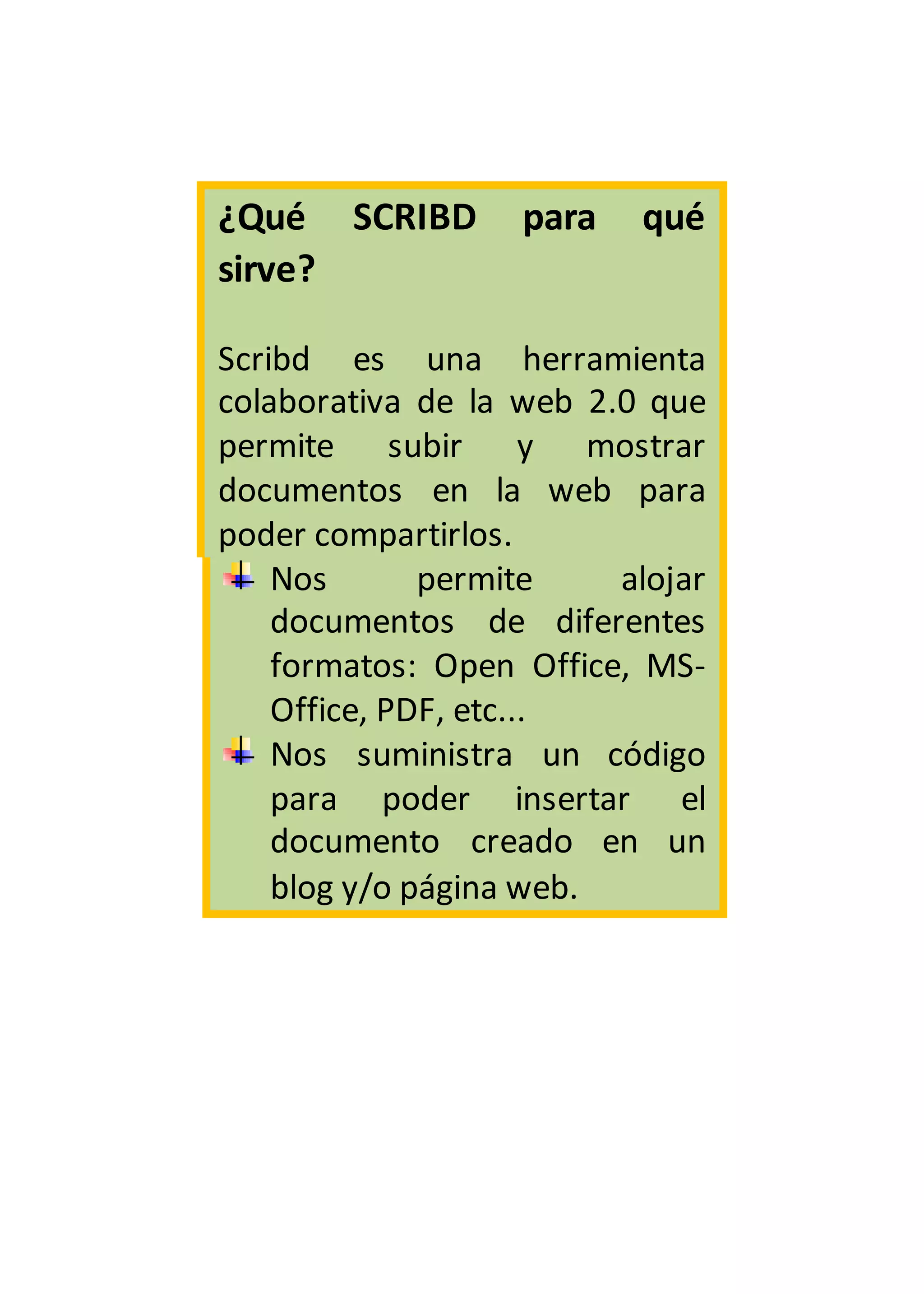 ¿Qué SCRIBD para qué
sirve?
Scribd es una herramienta
colaborativa de la web 2.0 que
permite subir y mostrar
documentos en la web para
poder compartirlos.
Nos permite alojar
documentos de diferentes
formatos: Open Office, MS-
Office, PDF, etc...
Nos suministra un código
para poder insertar el
documento creado en un
blog y/o página web.