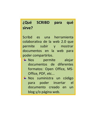 ¿Qué SCRIBD para qué
sirve?
Scribd es una herramienta
colaborativa de la web 2.0 que
permite subir y mostrar
documentos en la web para
poder compartirlos.
Nos permite alojar
documentos de diferentes
formatos: Open Office, MS-
Office, PDF, etc...
Nos suministra un código
para poder insertar el
documento creado en un
blog y/o página web.
 