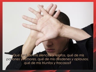 ¿Qué será de mis silencios y relatos, qué de mis 
pasiones y temores, qué de mis desdenes y aplausos, 
qué de mis triunfos y fracasos? 
 