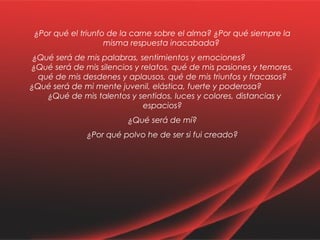 ¿Por qué el triunfo de la carne sobre el alma? ¿Por qué siempre la 
misma respuesta inacabada? 
¿Qué será de mis palabras, sentimientos y emociones? 
¿Qué será de mis silencios y relatos, qué de mis pasiones y temores, 
qué de mis desdenes y aplausos, qué de mis triunfos y fracasos? 
¿Qué será de mi mente juvenil, elástica, fuerte y poderosa? 
¿Qué de mis talentos y sentidos, luces y colores, distancias y 
espacios? 
¿Qué será de mí? 
¿Por qué polvo he de ser si fui creado? 
 