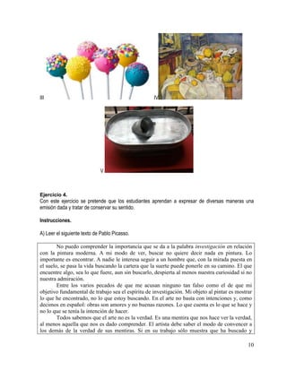 10
III IV
V
Ejercicio 4.
Con este ejercicio se pretende que los estudiantes aprendan a expresar de diversas maneras una
emisión dada y tratar de conservar su sentido. 
Instrucciones.
A) Leer el siguiente texto de Pablo Picasso.
No puedo comprender la importancia que se da a la palabra investigación en relación
con la pintura moderna. A mi modo de ver, buscar no quiere decir nada en pintura. Lo
importante es encontrar. A nadie le interesa seguir a un hombre que, con la mirada puesta en
el suelo, se pasa la vida buscando la cartera que la suerte puede ponerle en su camino. El que
encuentre algo, sea lo que fuere, aun sin buscarlo, despierta al menos nuestra curiosidad si no
nuestra admiración.
Entre los varios pecados de que me acusan ninguno tan falso como el de que mi
objetivo fundamental de trabajo sea el espíritu de investigación. Mi objeto al pintar es mostrar
lo que he encontrado, no lo que estoy buscando. En el arte no basta con intenciones y, como
decimos en español: obras son amores y no buenas razones. Lo que cuenta es lo que se hace y
no lo que se tenía la intención de hacer.
Todos sabemos que el arte no es la verdad. Es una mentira que nos hace ver la verdad,
al menos aquella que nos es dado comprender. El artista debe saber el modo de convencer a
los demás de la verdad de sus mentiras. Si en su trabajo sólo muestra que ha buscado y
 