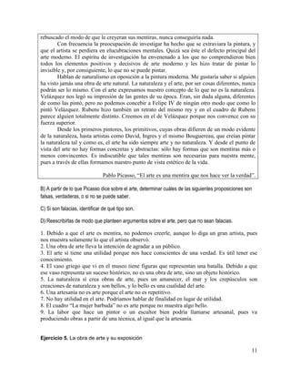 11
rebuscado el modo de que le creyeran sus mentiras, nunca conseguiría nada.
Con frecuencia la preocupación de investigar ha hecho que se extraviara la pintura, y
que el artista se perdiera en elucubraciones mentales. Quizá sea éste el defecto principal del
arte moderno. El espíritu de investigación ha envenenado a los que no comprendieron bien
todos los elementos positivos y decisivos de arte moderno y les hizo tratar de pintar lo
invisible y, por consiguiente, lo que no se puede pintar.
Hablan de naturalismo en oposición a la pintura moderna. Me gustaría saber si alguien
ha visto jamás una obra de arte natural. La naturaleza y el arte, por ser cosas diferentes, nunca
podrán ser lo mismo. Con el arte expresamos nuestro concepto de lo que no es la naturaleza.
Velázquez nos legó su impresión de las gentes de su época. Eran, sin duda alguna, diferentes
de como las pintó, pero no podemos concebir a Felipe IV de ningún otro modo que como lo
pintó Velázquez. Rubens hizo también un retrato del mismo rey y en el cuadro de Rubens
parece alguien totalmente distinto. Creemos en el de Velázquez porque nos convence con su
fuerza superior.
Desde los primeros pintores, los primitivos, cuyas obras difieren de un modo evidente
de la naturaleza, hasta artistas como David, Ingres y el mismo Bouguereau, que creían pintar
la naturaleza tal y como es, el arte ha sido siempre arte y no naturaleza. Y desde el punto de
vista del arte no hay formas concretas y abstractas: sólo hay formas que son mentiras más o
menos convincentes. Es indiscutible que tales mentiras son necesarias para nuestra mente,
pues a través de ellas formamos nuestro punto de vista estético de la vida.
Pablo Picasso, “El arte es una mentira que nos hace ver la verdad”.
B) A partir de lo que Picasso dice sobre el arte, determinar cuáles de las siguientes proposiciones son
falsas, verdaderas, o si no se puede saber.
C) Si son falacias, identificar de qué tipo son.
D) Reescribirlas de modo que planteen argumentos sobre el arte, pero que no sean falacias.
1. Debido a que el arte es mentira, no podemos creerle, aunque lo diga un gran artista, pues
nos muestra solamente lo que el artista observó.
2. Una obra de arte lleva la intención de agradar a un público.
3. El arte sí tiene una utilidad porque nos hace conscientes de una verdad. Es útil tener ese
conocimiento.
4. El vaso griego que vi en el museo tiene figuras que representan una batalla. Debido a que
ese vaso representa un suceso histórico, no es una obra de arte, sino un objeto histórico.
5. La naturaleza sí crea obras de arte, pues un amanecer, el mar y los crepúsculos son
creaciones de naturaleza y son bellos, y lo bello es una cualidad del arte.
6. Una artesanía no es arte porque el arte no es repetitivo.
7. No hay utilidad en el arte. Podríamos hablar de finalidad en lugar de utilidad.
8. El cuadro “La mujer barbuda” no es arte porque no muestra algo bello.
9. La labor que hace un pintor o un escultor bien podría llamarse artesanal, pues va
produciendo obras a partir de una técnica, al igual que la artesanía.
Ejercicio 5. La obra de arte y su exposición
 