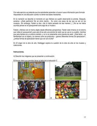 12
Con este ejercicio se pretende que los estudiantes aprendan a buscar nueva información para formular
respuestas en una discusión cuando no tienen las bases necesarias.
En la narración se describe el momento en que Adriana se quedó observando la prenda. Después,
exclama: «¡Está padrísimo! No sé cómo decirlo… Es como una pieza de las que se ven en los
museos». Sin embargo, Fabián le dice: «No lo había pensado de esa manera […] No se me había
ocurrido pensar en el quexquemetl como algo de un museo».
Fabián y Adriana ven el mismo objeto desde diferentes perspectivas. Fabián está inmerso en el entorno
que rodea al quexquemetl, pues para él es solo una prenda de vestir que se usa en su pueblo, mientras
que para Adriana es un entorno extraño, y no lo vio solamente como prenda de vestir. ¿Este factor —la
familiaridad con el objeto y la manera como es producido— genera diferentes formas de apreciación?,
¿ambas formas de apreciación tienen que ver con el arte?
En El origen de la obra de arte, Heidegger explora la cuestión de la obra de arte en los museos y
colecciones.
Instrucciones.
A) Describir las imágenes que se presentan a continuación.
B) Buscar datos que permitan llenar la tabla de la instrucción C.
1 7
2 8
 