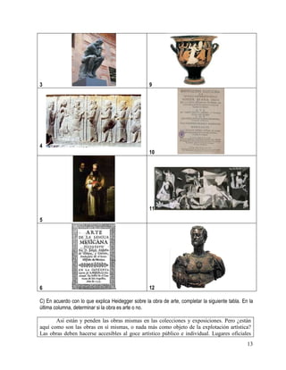 13
3 9
4
10
5
11
6 12
C) En acuerdo con lo que explica Heidegger sobre la obra de arte, completar la siguiente tabla. En la
última columna, determinar si la obra es arte o no.
Así están y penden las obras mismas en las colecciones y exposiciones. Pero ¿están
aquí como son las obras en sí mismas, o nada más como objeto de la explotación artística?
Las obras deben hacerse accesibles al goce artístico público e individual. Lugares oficiales
 