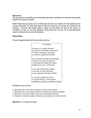 15
Ejercicio 6.
Con este ejercicio se pretende que los estudiantes aprendan a parafrasear las emisiones de los demás
tratando de recuperar su sentido.
Pablo Picasso dice que el arte «Es una mentira que nos hace ver la verdad, al menos aquella que nos
es dado comprender. El artista debe saber el modo de convencer a los demás de la verdad de sus
mentiras», y continúa «Me gustaría saber si alguien ha visto jamás una obra de arte natural. La
naturaleza y el arte, por ser cosas diferentes, nunca podrán ser lo mismo. Con el arte expresamos
nuestro concepto de lo que no es la naturaleza».
Instrucciones.
A) Leer el siguiente soneto de Sor Juana Inés de la Cruz.
A su retrato
Este que ves, engaño colorido,
que del arte ostentando los primores,
con falsos silogismos de colores
es cauteloso engaño del sentido;
éste, en quien la lisonja ha pretendido
excusar de los años los horrores,
y venciendo del tiempo los rigores
triunfar de la vejez y del olvido,
es un vano artificio del cuidado,
es una flor al viento delicada,
es un resguardo inútil para el hado:
es una necia diligencia errada,
es un afán caduco y, bien mirado,
es cadáver, es polvo, es sombra, es nada.
B) Realizar lo que se indica.
1. Identificar qué versos hacen referencia al arte como mentira.
2. Identificar qué versos hacen referencia al objeto que expresa el poema.
3. Identificar si el poema habla sobre una manifestación artística.
4. Explicar si el poema conduce a observar un propósito con la descripción.
Ejercicio 7. La mirada del artista.
 