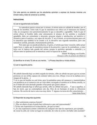 16
Con este ejercicio se pretende que los estudiantes aprendan a expresar de diversas maneras una
emisión dada y tratar de conservar su sentido.
Instrucciones.
A) Leer el siguiente texto de Goethe.
B) Identificar en el texto “El arte es una mentira…” si Picasso describe su mirada artística.
C) Leer el siguiente poema.
Canción
Mi caballo detenido bajo un árbol cuajado de tórtolas, silbo un silbido tan puro que no existen
promesas en sus orillas capaces de contener todos esos ríos. (Hojas vivas en la mañana son a
imagen de la gloria…)
Y no es que un hombre no esté triste, pero levantándose antes del amanecer y manteniéndose
con prudencia en el comercio con un viejo árbol, recargado el mentón en la última estrella, ve
en el fondo del cielo desnudo grandes cosas puras que giran a placer…
Mi caballo detenido bajo el árbol que arrulla, silbo un silbido más puro… Y paz a aquellos, si
han de morir, que no contemplaron este día. Pero de mi hermano el poeta se ofrecieron
noticias. Ha escrito de nuevo una cosa muy dulce. Y algunos tuvieron de ello conocimiento…
Saint-John Perse
D) Responder las preguntas siguientes.
1. ¿Qué sentimiento expresa el poeta?
2. ¿Hay un objeto al que el poeta hace referencia o que esté representando?
3. Si hay una experiencia en la descripción, ¿de qué se trata?
4. ¿Es una experiencia común o diferente de cualquier otro tipo de experiencia, por ejemplo,
de cruzar la calle, de visitar un lugar no conocido, de volar en avión o de haber sido asustado?
La naturaleza parece actuar por sí misma, el artista actúa en calidad de hombre, por el
bien de los hombres. Entre todo lo que la naturaleza nos ofrece en el transcurso de nuestra
vida, no escogemos sino parsimoniosamente lo que es deseable y agradable. Todo lo que el
artista ofrece al hombre debe estar enteramente al alcance de los sentidos y resultarle
agradable, debe ser estimulante y atrayente, procurar alegría y satisfacción, ser nutritivo y
formativo para el espíritu y ser capaz de elevarlo. Y así el artista, en reconocimiento para con
la naturaleza que también le ha creado a él, le devuelve una segunda naturaleza, pero una
naturaleza sentida, pensada y humanamente perfecta.
Pero para que eso pueda producirse, el genio, el artista que tiene vocación, debe actuar
según leyes y reglas que la naturaleza misma le ha prescrito y que no la contradicen; y estas
leyes son la riqueza más grande del artista, porque le permiten aprender a controlar y a
utilizar tanto la opulencia de la naturaleza como la riqueza de su alma.
Johann Wolfgang von Goethe,
Ensayos sobre la pintura de Diderot
 