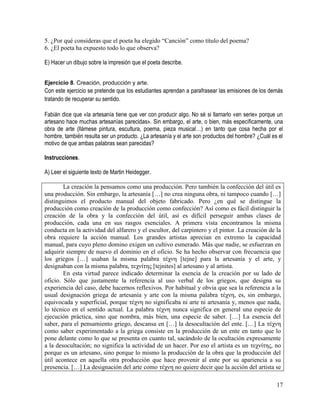 17
5. ¿Por qué consideras que el poeta ha elegido “Canción” como título del poema?
6. ¿El poeta ha expuesto todo lo que observa?
E) Hacer un dibujo sobre la impresión que el poeta describe.
Ejercicio 8. Creación, producción y arte.
Con este ejercicio se pretende que los estudiantes aprendan a parafrasear las emisiones de los demás
tratando de recuperar su sentido. 
Fabián dice que «la artesanía tiene que ver con producir algo. No sé si llamarlo «en serie» porque un
artesano hace muchas artesanías parecidas». Sin embargo, el arte, o bien, más específicamente, una
obra de arte (llámese pintura, escultura, poema, pieza musical…) en tanto que cosa hecha por el
hombre, también resulta ser un producto. ¿La artesanía y el arte son productos del hombre? ¿Cuál es el
motivo de que ambas palabras sean parecidas?
Instrucciones.
A) Leer el siguiente texto de Martin Heidegger.
La creación la pensamos como una producción. Pero también la confección del útil es
una producción. Sin embargo, la artesanía […] no crea ninguna obra, ni tampoco cuando […]
distinguimos el producto manual del objeto fabricado. Pero ¿en qué se distingue la
producción como creación de la producción como confección? Así como es fácil distinguir la
creación de la obra y la confección del útil, así es difícil perseguir ambas clases de
producción, cada una en sus rasgos esenciales. A primera vista encontramos la misma
conducta en la actividad del alfarero y el escultor, del carpintero y el pintor. La creación de la
obra requiere la acción manual. Los grandes artistas aprecian en extremo la capacidad
manual, para cuyo pleno domino exigen un cultivo esmerado. Más que nadie, se esfuerzan en
adquirir siempre de nuevo el dominio en el oficio. Se ha hecho observar con frecuencia que
los griegos […] usaban la misma palabra τέχνη [tejne] para la artesanía y el arte, y
designaban con la misma palabra, τεχνίτης [tejnites] al artesano y al artista.
En esta virtud parece indicado determinar la esencia de la creación por su lado de
oficio. Sólo que justamente la referencia al uso verbal de los griegos, que designa su
experiencia del caso, debe hacernos reflexivos. Por habitual y obvia que sea la referencia a la
usual designación griega de artesanía y arte con la misma palabra τέχνη, es, sin embargo,
equivocada y superficial, porque τέχνη no significaba ni arte ni artesanía y, menos que nada,
lo técnico en el sentido actual. La palabra τέχνη nunca significa en general una especie de
ejecución práctica, sino que nombra, más bien, una especie de saber. […] La esencia del
saber, para el pensamiento griego, descansa en […] la desocultación del ente. […] La τέχνη
como saber experimentado a la griega consiste en la producción de un ente en tanto que lo
pone delante como lo que se presenta en cuanto tal, sacándolo de la ocultación expresamente
a la desocultación; no significa la actividad de un hacer. Por eso el artista es un τεχνίτης, no
porque es un artesano, sino porque lo mismo la producción de la obra que la producción del
útil acontece en aquella otra producción que hace provenir al ente por su apariencia a su
presencia. […] La designación del arte como τέχνη no quiere decir que la acción del artista se
 