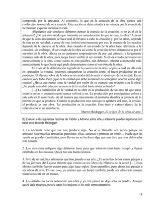 18
comprenda por la artesanía. Al contrario, lo que en la creación de la obra parece una
confección manual de otra especie. Esta acción es determinada y terminada por la esencia de
la creación y queda incluida en ésta.
¿Siguiendo qué conducto debemos pensar la esencia de la creación, si no es el de la
artesanía? ¿De qué otro modo que tomando en consideración lo que se crea, la obra? A pesar
de que la obra únicamente se hace real al llevarse a cabo la creación y, por lo tanto, depende
de ésta en su realidad, a pesar de eso, incluso precisamente por eso, la esencia de la creación
depende de la esencia de la obra. Aun cuando el ser-creado de la obra hace referencia a la
creación, sin embargo, el ser creado de la obra así como la creación deben determinarse por el
ser-obra de la obra. Ahora ya no podemos sorprendernos de por qué primero y largamente
tratamos sólo de la obra, para luego hacer visible el ser-creado. Si el ser-creado pertenece tan
esencialmente a la obra, como suena en esta palabra, aún debemos intentar comprender más
esencialmente lo que hasta aquí pudo determinarse como el ser-obra de la obra.
En vista de la delimitación lograda de la esencia de la obra, según la cual en ella está
en operación la verdad, podemos caracterizar la creación como el hacer producirse en un
producto. El devenir-obra de la obra es un modo del devenir y acontecer de la verdad. En su
esencia yace todo. Pero ¿qué es la verdad que debe acontecer en semejante devenir como algo
creado? ¿Hasta qué punto tiene la verdad por razón de su esencia una relación con la obra?
¿Se puede concebir esto por la esencia de la verdad hasta ahora aclarada?
[…] La instalación de la verdad en la obra es la producción de un ente tal que antes
todavía no era y posteriormente nunca volverá a ser. La producción por consiguiente coloca a
este ente en lo manifiesto, de tal manera que únicamente el producto alumbra la patencia de lo
patente en que se produce. Cuando la producción trae consigo la apertura del ente, la verdad,
el producto es una obra. Tal producción es la creación. Este traer y extraer dentro de la
relación con lo no encubierto.
Martin Heidegger, El origen de la obra de arte.
B) Evaluar si las siguientes razones de Fabián y Adriana sobre arte y artesanía pueden explicarse con
base en el texto de Heidegger.
1. La artesanía tiene que ver con producir algo. No sé si llamarlo «en serie» porque un
artesano hace muchas artesanías parecidas: ollas, canastas o prendas de vestir… Puede que las
venda en grandes cantidades, pero llevan en su hechura algo que nos dice que son elaboradas
con esmero.
2. Los utensilios antiguos algo debieron tener para que sobrevivieran tanto tiempo y fueran
exhibidas en los museos. Quizá fue una buena técnica.
3. Pero de ser así, hay artesanías que han pasado a ser arte. ¿Te acuerdas de los vasos griegos y
de los jarrones del Lejano Oriente que venían en los libros de Historia de la secu? […] Esos
objetos también fueron usados para algo hace siglos. Eran utensilios, pero ahora han pasado a
ser obras de arte. En ese caso, yo pienso que un huipil también puede ser admirado aunque
todavía no esté en un museo.
4. Los artistas no hacen solamente una obra y ya. Un pintor no deja sólo un cuadro. Aunque
quizá deje muchos, pocos serán los mejores o los más representativos.
 