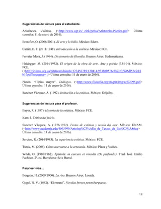 19
Sugerencias de lectura para el estudiante.
Aristóteles. Poética. (<http://www.ugr.es/~zink/pensa/Aristoteles.Poetica.pdf> Última
consulta: 11 de enero de 2016).
Brenifier, O. (2006/2001). El arte y lo bello. México: Edere.
Carritt, E. F. (2011/1948). Introducción a la estética. México: FCE.
Ferrater Mora, J. (1964). Diccionario de filosofía. Buenos Aires: Sudamericana.
Heidegger, M. (2014/1952). El origen de la obra de arte. Arte y poesía (33-104). México:
FCE.
(<http://ir.nmu.org.ua/bitstream/handle/123456789/120414/933880578ef367e3f9d5df52efe18
b1f.pdf?sequence=1> Última consulta: 11 de enero de 2016).
Platón. “Hipias mayor”. Diálogos. (<http://www.filosofia.org/cla/pla/img/azf02095.pdf>
Última consulta: 11 de enero de 2016).
Sánchez Vázquez, A. (1992). Invitación a la estética. México: Grijalbo.
Sugerencias de lectura para el profesor.
Bayer, R. (1987). Historia de la estética. México: FCE.
Kant, I. Crítica del juicio.
Sánchez Vázquez, A. (1978/1972). Textos de estética y teoría del arte. México: UNAM.
(<http://www.academia.edu/4093999/Antolog%C3%ADa_de_Textos_de_Est%C3%A8tica>
Última consulta: 11 de enero de 2016).
Scruton, R. (2014/1983). La experiencia estética. México: FCE.
Turok, M. (2006). Cómo acercarse a la artesanía. México: Plaza y Valdés.
Wilde, O. (1980/1962). Epistola: in carcere et vinculis (De profundis). Trad. José Emilio
Pacheco. 2ª. ed. Barcelona: Seix Barral.
Para leer más…
Bergson, H. (2009/1900). La risa. Buenos Aires: Losada.
Gogol, N. V. (1842). “El retrato”. Novelas breves petersburguesas.
 